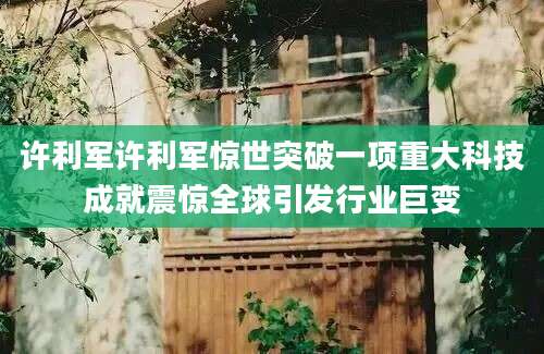 许利军许利军惊世突破一项重大科技成就震惊全球引发行业巨变