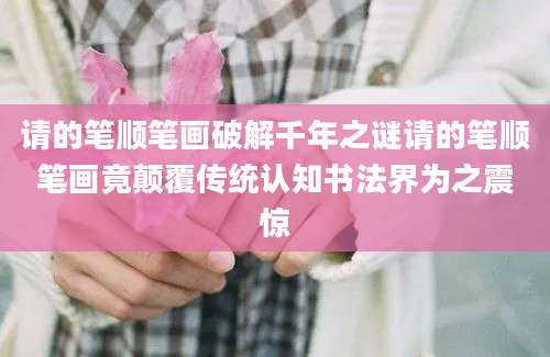 请的笔顺笔画破解千年之谜请的笔顺笔画竟颠覆传统认知书法界为之震惊