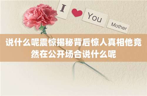 说什么呢震惊揭秘背后惊人真相他竟然在公开场合说什么呢