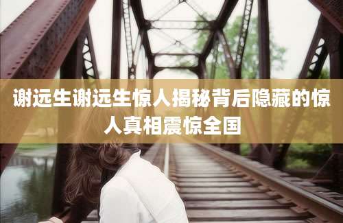 谢远生谢远生惊人揭秘背后隐藏的惊人真相震惊全国