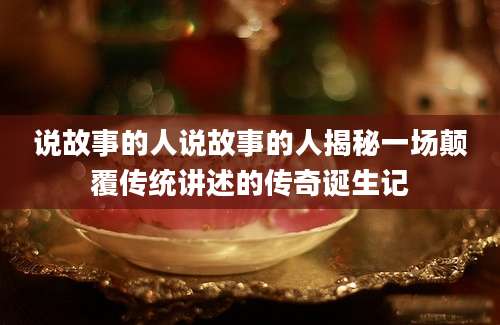 说故事的人说故事的人揭秘一场颠覆传统讲述的传奇诞生记