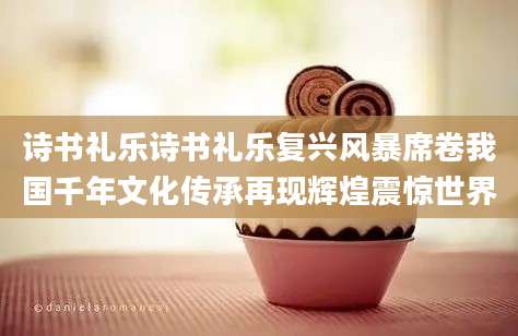 诗书礼乐诗书礼乐复兴风暴席卷我国千年文化传承再现辉煌震惊世界