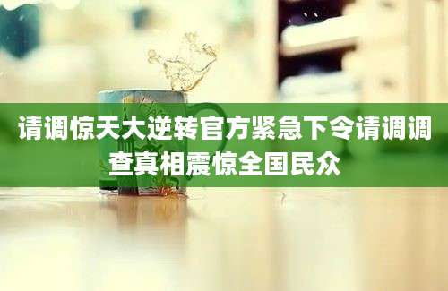 请调惊天大逆转官方紧急下令请调调查真相震惊全国民众
