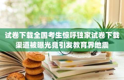 试卷下载全国考生惊呼独家试卷下载渠道被曝光竟引发教育界地震