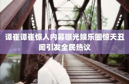 谭崔谭崔惊人内幕曝光娱乐圈惊天丑闻引发全民热议
