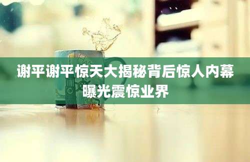 谢平谢平惊天大揭秘背后惊人内幕曝光震惊业界