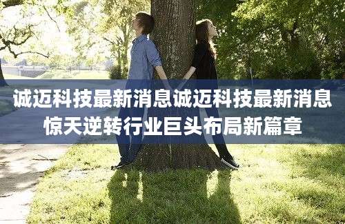 诚迈科技最新消息诚迈科技最新消息惊天逆转行业巨头布局新篇章