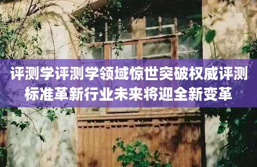评测学评测学领域惊世突破权威评测标准革新行业未来将迎全新变革