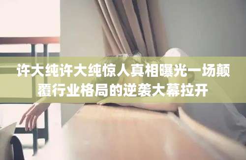许大纯许大纯惊人真相曝光一场颠覆行业格局的逆袭大幕拉开