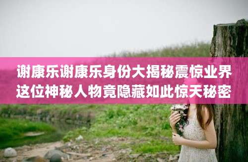 谢康乐谢康乐身份大揭秘震惊业界这位神秘人物竟隐藏如此惊天秘密