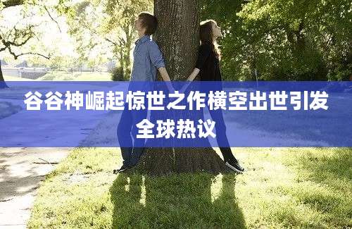 谷谷神崛起惊世之作横空出世引发全球热议