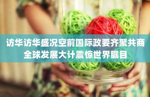 访华访华盛况空前国际政要齐聚共商全球发展大计震惊世界瞩目