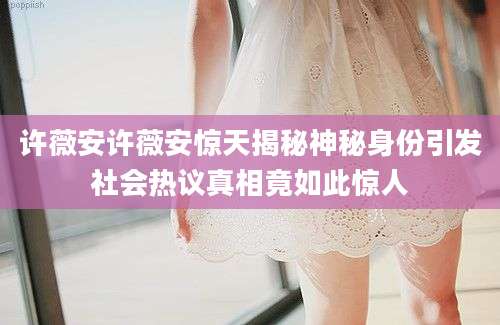 许薇安许薇安惊天揭秘神秘身份引发社会热议真相竟如此惊人