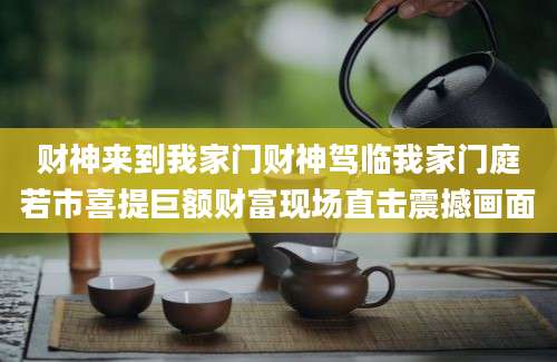 财神来到我家门财神驾临我家门庭若市喜提巨额财富现场直击震撼画面