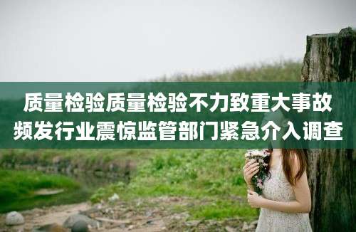 质量检验质量检验不力致重大事故频发行业震惊监管部门紧急介入调查