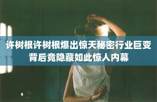 许树根许树根爆出惊天秘密行业巨变背后竟隐藏如此惊人内幕