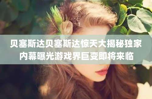 贝塞斯达贝塞斯达惊天大揭秘独家内幕曝光游戏界巨变即将来临