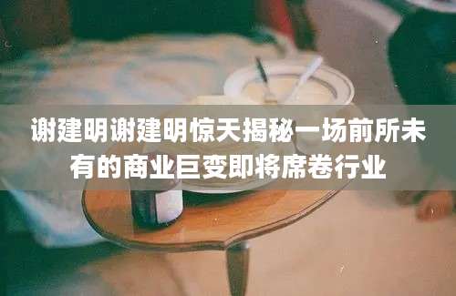 谢建明谢建明惊天揭秘一场前所未有的商业巨变即将席卷行业