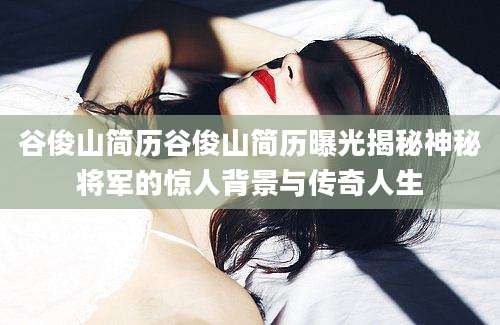 谷俊山简历谷俊山简历曝光揭秘神秘将军的惊人背景与传奇人生