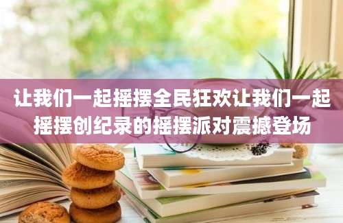 让我们一起摇摆全民狂欢让我们一起摇摆创纪录的摇摆派对震撼登场