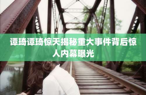 谭琦谭琦惊天揭秘重大事件背后惊人内幕曝光
