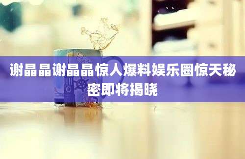 谢晶晶谢晶晶惊人爆料娱乐圈惊天秘密即将揭晓