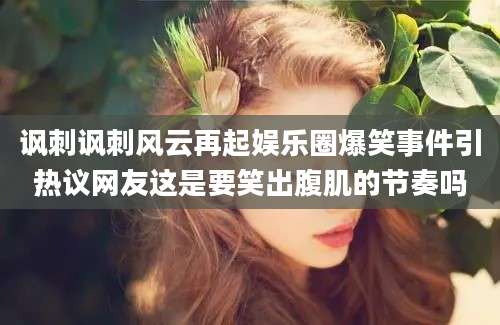 讽刺讽刺风云再起娱乐圈爆笑事件引热议网友这是要笑出腹肌的节奏吗