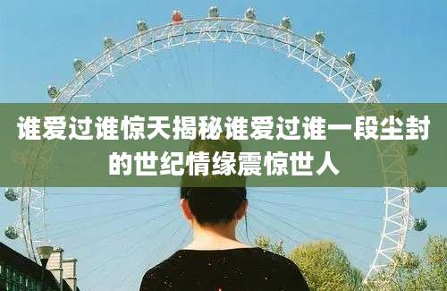 谁爱过谁惊天揭秘谁爱过谁一段尘封的世纪情缘震惊世人