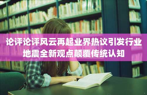 论评论评风云再起业界热议引发行业地震全新观点颠覆传统认知