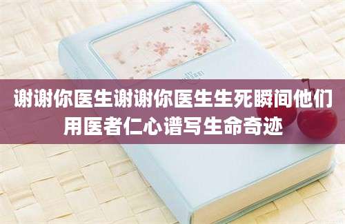 谢谢你医生谢谢你医生生死瞬间他们用医者仁心谱写生命奇迹