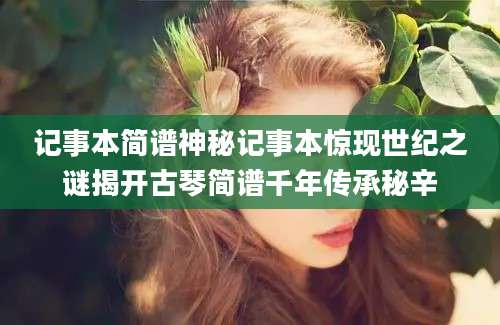 记事本简谱神秘记事本惊现世纪之谜揭开古琴简谱千年传承秘辛