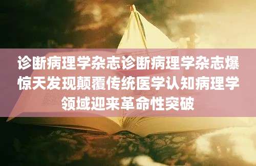 诊断病理学杂志诊断病理学杂志爆惊天发现颠覆传统医学认知病理学领域迎来革命性突破