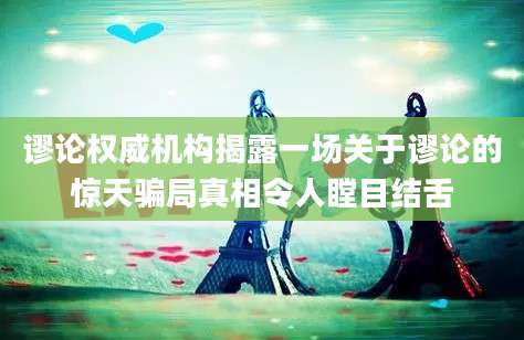 谬论权威机构揭露一场关于谬论的惊天骗局真相令人瞠目结舌