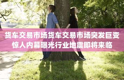 货车交易市场货车交易市场突发巨变惊人内幕曝光行业地震即将来临