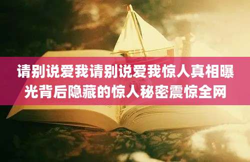 请别说爱我请别说爱我惊人真相曝光背后隐藏的惊人秘密震惊全网
