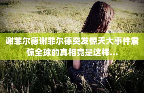 谢菲尔德谢菲尔德突发惊天大事件震惊全球的真相竟是这样...