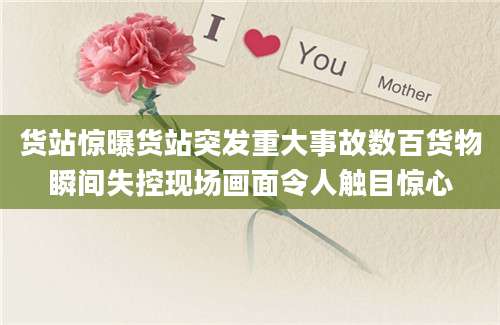 货站惊曝货站突发重大事故数百货物瞬间失控现场画面令人触目惊心