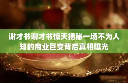 谢才书谢才书惊天揭秘一场不为人知的商业巨变背后真相曝光