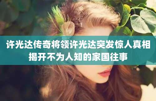 许光达传奇将领许光达突发惊人真相揭开不为人知的家国往事