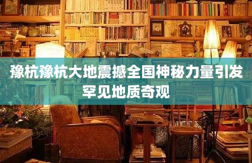 豫杭豫杭大地震撼全国神秘力量引发罕见地质奇观