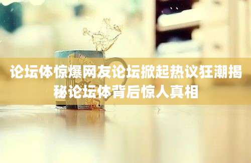 论坛体惊爆网友论坛掀起热议狂潮揭秘论坛体背后惊人真相