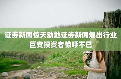 证券新闻惊天动地证券新闻爆出行业巨变投资者惊呼不已