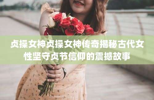 贞操女神贞操女神传奇揭秘古代女性坚守贞节信仰的震撼故事