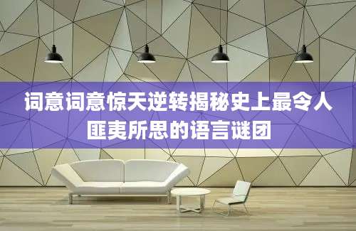 词意词意惊天逆转揭秘史上最令人匪夷所思的语言谜团