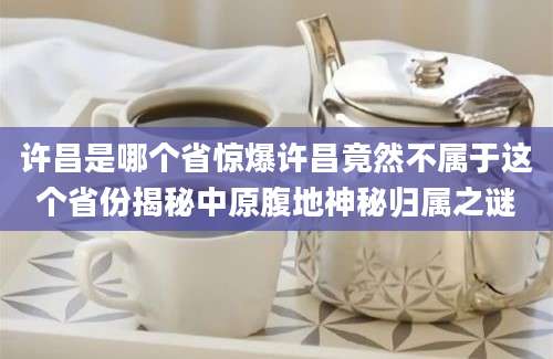 许昌是哪个省惊爆许昌竟然不属于这个省份揭秘中原腹地神秘归属之谜