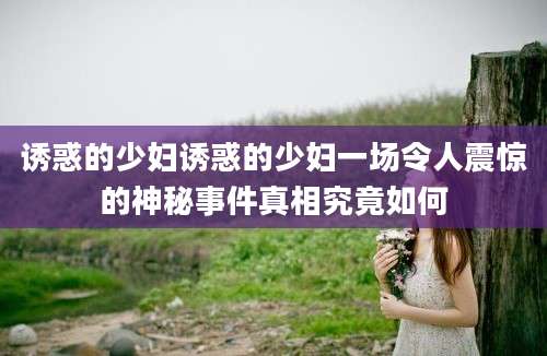 诱惑的少妇诱惑的少妇一场令人震惊的神秘事件真相究竟如何