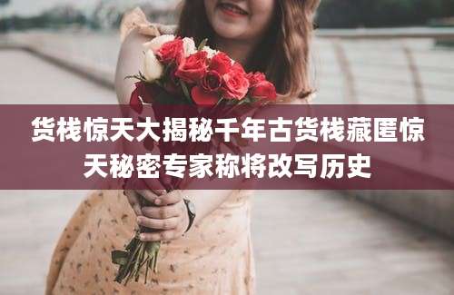 货栈惊天大揭秘千年古货栈藏匿惊天秘密专家称将改写历史