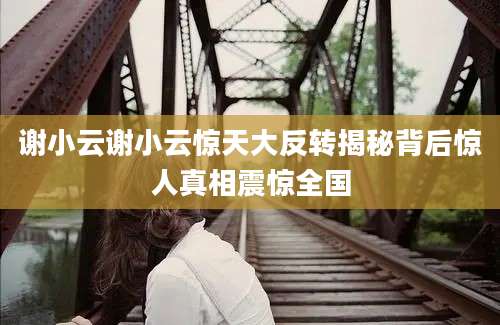谢小云谢小云惊天大反转揭秘背后惊人真相震惊全国