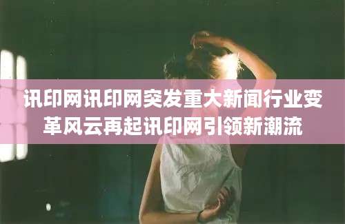 讯印网讯印网突发重大新闻行业变革风云再起讯印网引领新潮流