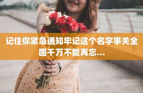 记住你紧急通知牢记这个名字事关全国千万不能再忘...